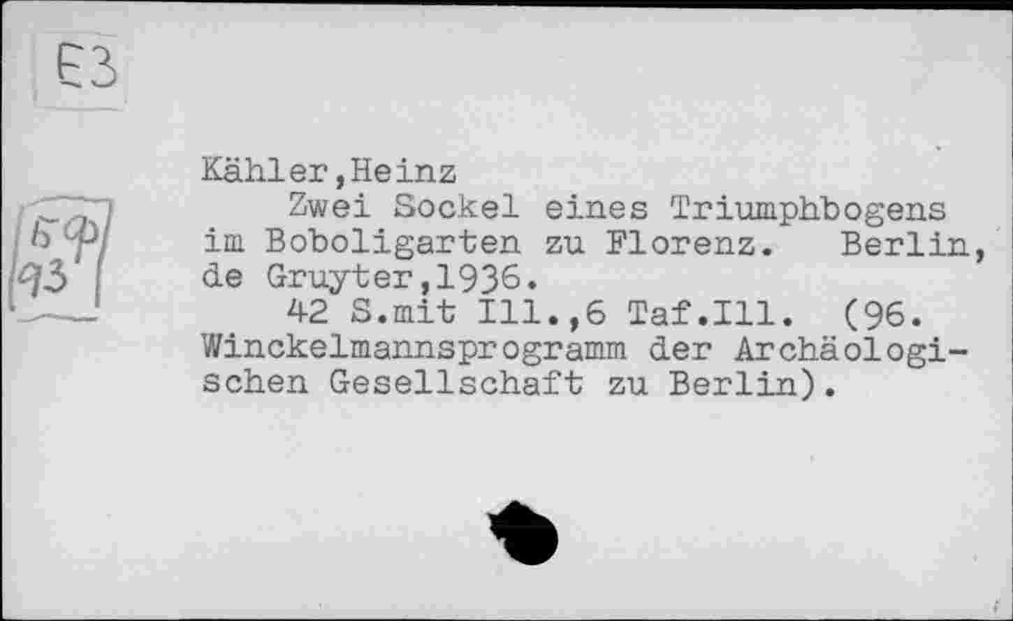 ﻿Kähler,Heinz
Zwei Sockel eines Triumphbogens im Boboligarten zu Florenz. Berlin, de Gruyter,1936.
42 S.mit Ill.,6 Taf.111. (96. Winckelmannsprogramm der Archäologischen Gesellschaft zu Berlin).